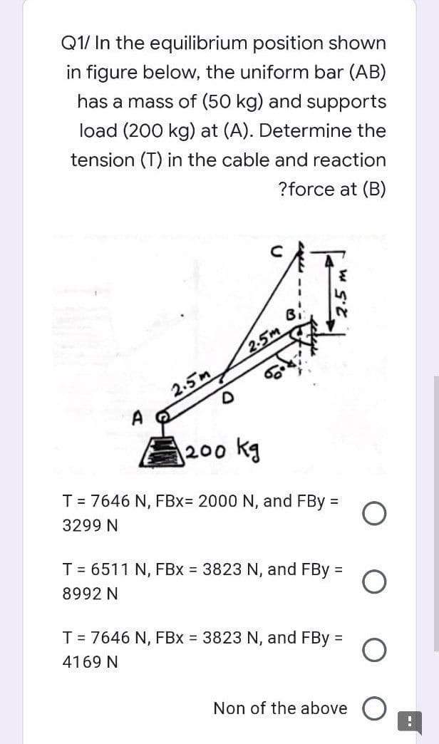 Q1/ In the equilibrium position shown
in figure below, the uniform bar (AB)
has a mass of (50 kg) and supports
load (200 kg) at (A). Determine the
tension (T) in the cable and reaction
?force at (B)
2-5m
2.5m
200 kg
T = 7646 N, FBx= 2000 N, and FBy =
3299 N
T = 6511 N, FBx = 3823 N, and FBy =
8992 N
T = 7646 N, FBx 3823 N, and FBy =
4169 N
Non of the above
