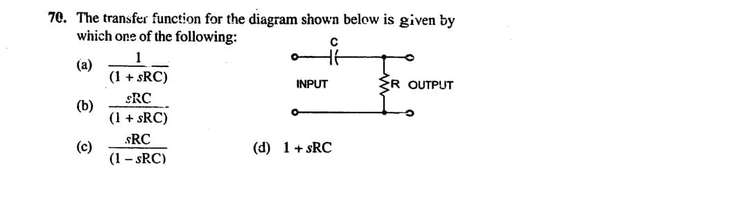 70. The transfer function for the diagram shown below is given by
which one of the following:
1
(a)
(1 + sRC)
INPUT
R OUTPUT
sRC
(b)
(1 + sRC)
sRC
(c)
(1 - sRC)
(d) 1+ sRC
