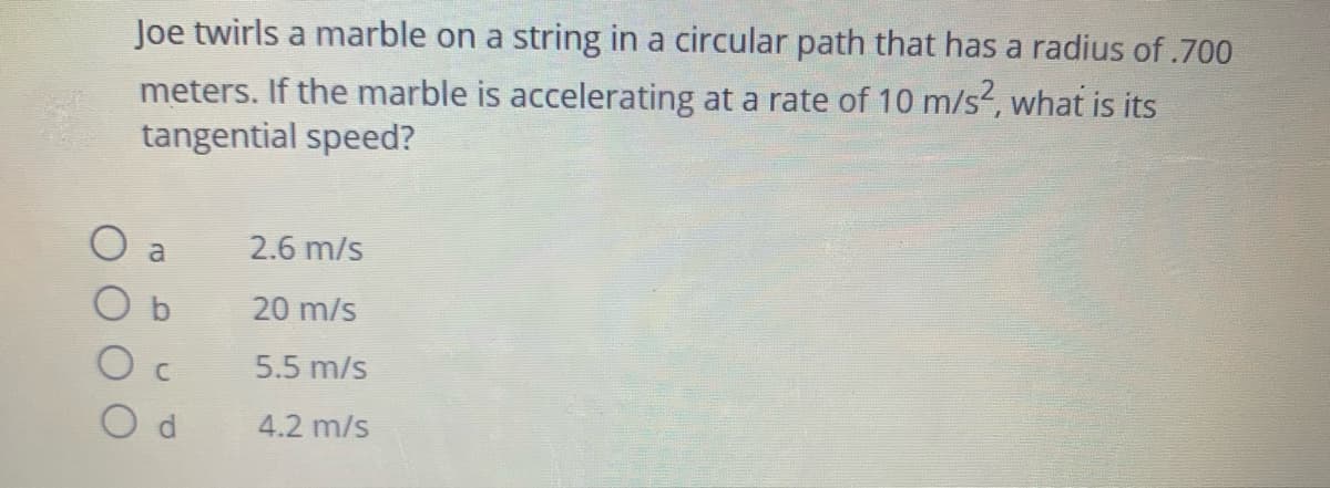 Joe twirls a marble on a string in a circular path that has a radius of .700
meters. If the marble is accelerating at a rate of 10 m/s?, what is its
tangential speed?
a
2.6 m/s
20 m/s
5.5 m/s
4.2 m/s
