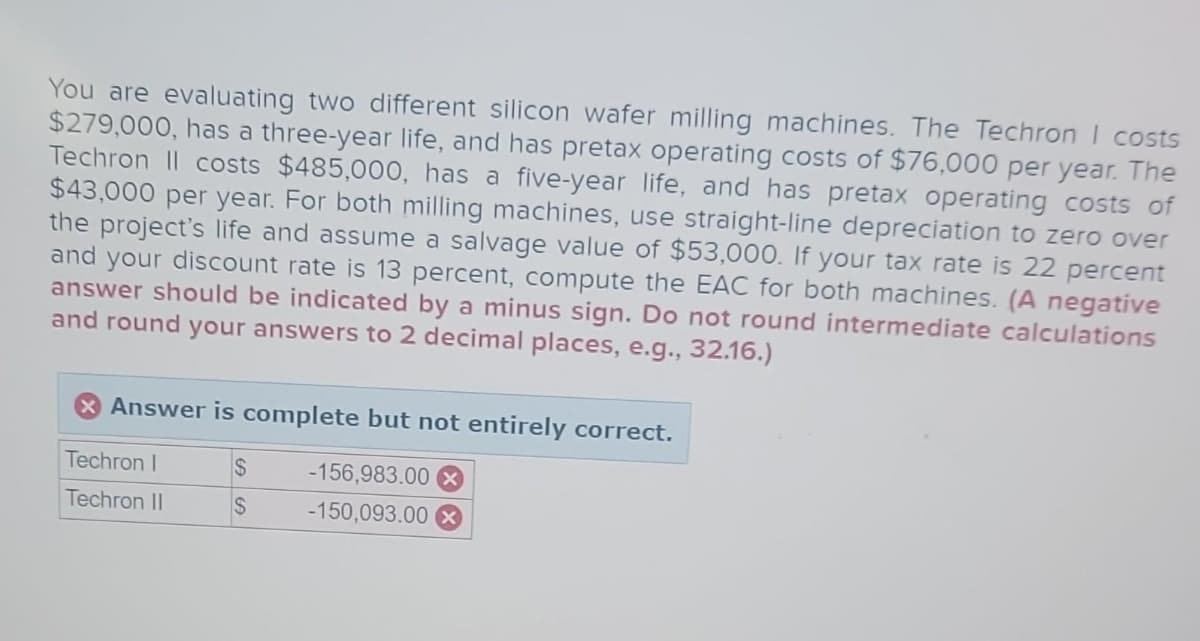 You are evaluating two different silicon wafer milling machines. The Techron I costs
$279,000, has a three-year life, and has pretax operating costs of $76,000 per year. The
Techron Il costs $485,000, has a five-year life, and has pretax operating costs of
$43,000 per year. For both milling machines, use straight-line depreciation to zero over
the project's life and assume a salvage value of $53,000. If your tax rate is 22 percent
and your discount rate is 13 percent, compute the EAC for both machines. (A negative
answer should be indicated by a minus sign. Do not round intermediate calculations
and round your answers to 2 decimal places, e.g., 32.16.)
Answer is complete but not entirely correct.
Techron I
$
-156,983.00 x
Techron II
S
-150,093.00