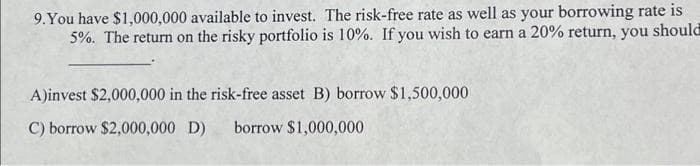 9. You have $1,000,000 available to invest. The risk-free rate as well as your borrowing rate is
5%. The return on the risky portfolio is 10%. If you wish to earn a 20% return, you should
A)invest $2,000,000 in the risk-free asset B) borrow $1,500,000
C) borrow $2,000,000 D) borrow $1,000,000