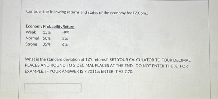 Consider the following returns and states of the economy for TZ.Com.:
Economy ProbabilityReturn
Weak 15%
Normal 50%
Strong 35%
-9%
2%
6%
What is the standard deviation of TZ's returns? SET YOUR CALCULATOR TO FOUR DECIMAL
PLACES AND ROUND TO 2 DECIMAL PLACES AT THE END. DO NOT ENTER THE %. FOR
EXAMPLE, IF YOUR ANSWER IS 7.7011% ENTER IT AS 7.70.