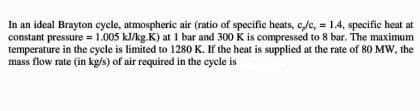 In an ideal Brayton cycle, atmospheric air (ratio of specific heats, c,/c, = 1.4, specific heat at
constant pressure = 1.005 kJ/kg.K) at 1 bar and 300 K is compressed to 8 bar. The maximum
temperature in the cycle is limited to 1280 K. If the heat is supplied at the rate of 80 MW, the
mass flow rate (in kg/s) of air required in the cycle is