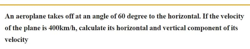 An aeroplane takes off at an angle of 60 degree to the horizontal. If the velocity
of the plane is 400km/h, calculate its horizontal and vertical component of its
velocity
