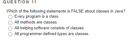 QUESTION 11
Which of the following statements is FALSE about classes in Java?
Every program is a class.
All methods are classes.
All helping software consists of classes.
All programmer-defined types are classes.
