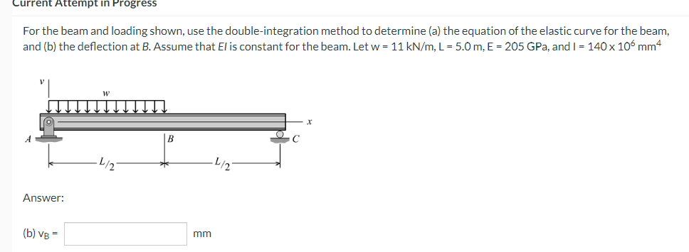 Current Attempt in Progress
For the beam and loading shown, use the double-integration method to determine (a) the equation of the elastic curve for the beam,
and (b) the deflection at B. Assume that El is constant for the beam. Let w = 11 kN/m, L = 5.0 m, E = 205 GPa, and I = 140 x 106 mm4
Answer:
(b) VB =
mm
