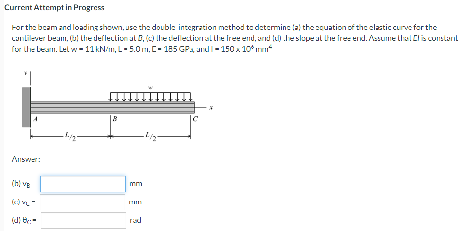 Current Attempt in Progress
For the beam and loading shown, use the double-integration method to determine (a) the equation of the elastic curve for the
cantilever beam, (b) the deflection at B, (c) the deflection at the free end, and (d) the slope at the free end. Assume that El is constant
for the beam. Let w = 11 kN/m, L = 5.0 m, E = 185 GPa, and I = 150 x 106 mm4
W
X
B
Answer:
(b) VB = |
(c) vc=
(d) Oc=
mm
mm
rad
с