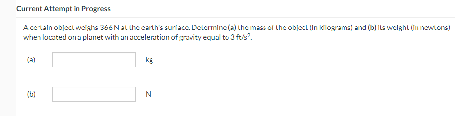 Current Attempt in Progress
A certain object weighs 366 N at the earth's surface. Determine (a) the mass of the object (in kilograms) and (b) its weight (in newtons)
when located on a planet with an acceleration of gravity equal to 3 ft/s².
(a)
(b)
kg
N