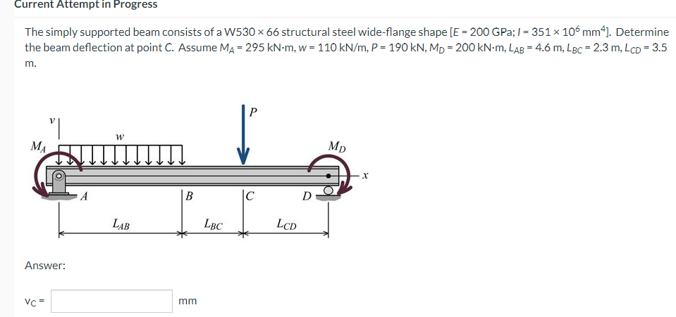 Current Attempt in Progress
The simply supported beam consists of a W530 × 66 structural steel wide-flange shape [E = 200 GPa; 1 = 351 × 106 mm²]. Determine
the beam deflection at point C. Assume MA = 295 kN-m, w = 110 kN/m, P = 190 kN, Mp=200 kN-m, LAB = 4.6 m, LBC = 2.3 m, LcD = 3.5
m.
P
W
Mp
|C
LAB
MA
Answer:
Vc=
B
mm
LBC
LCD
D
X
