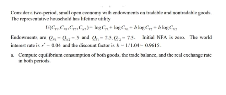 Consider a two-period, small open economy with endowments on tradable and nontradable goods.
The representative household has lifetime utility
U(C1,Cy1»Cr2,Cw2)= logC,, + logCy1 + b log C,, + b log Cya2
Endowments are Qyi = Qv2= 5 and Q1= 2.5, Qr3 = 7.5.
Initial NFA is zero. The world
interest rate is r' = 0.04 and the discount factor is b = 1/1.04= 0.9615.
a. Compute equilibrium consumption of both goods, the trade balance, and the real exchange rate
in both periods.
