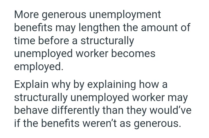 More generous unemployment
benefits may lengthen the amount of
time before a structurally
unemployed worker becomes
employed.
Explain why by explaining how a
structurally unemployed worker may
behave differently than they would've
if the benefits weren't as generous.

