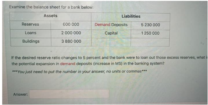 Examine the balance sheet for a bank below:
Assets
Liabilities
Reserves
600 000
Demand Deposits
5 230 000
Loans
2 000 000
Capital
1 250 000
Buildings
3 880 000
If the desired reserve ratio changes to 5 percent and the bank were to loan out those excess reserves, what is
the potential expansion in demand deposits (increase in MS) in the banking system?
***You just need to put the number in your answer, no units or commas***
Answer:
