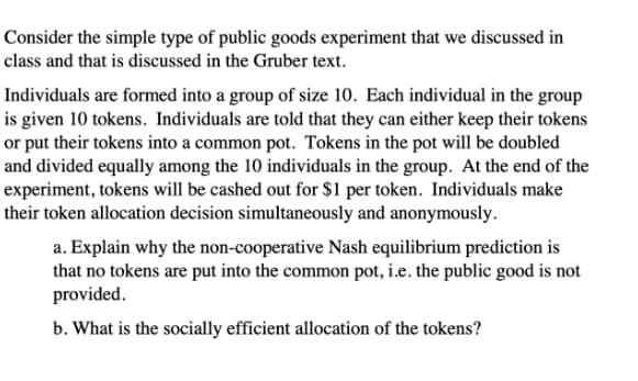 Consider the simple type of public goods experiment that we discussed in
class and that is discussed in the Gruber text.
Individuals are formed into a group of size 10. Each individual in the group
is given 10 tokens. Individuals are told that they can either keep their tokens
or put their tokens into a common pot. Tokens in the pot will be doubled
and divided equally among the 10 individuals in the group. At the end of the
experiment, tokens will be cashed out for $1 per token. Individuals make
their token allocation decision simultaneously and anonymously.
a. Explain why the non-cooperative Nash equilibrium prediction is
that no tokens are put into the common pot, i.e. the public good is not
provided.
b. What is the socially efficient allocation of the tokens?
