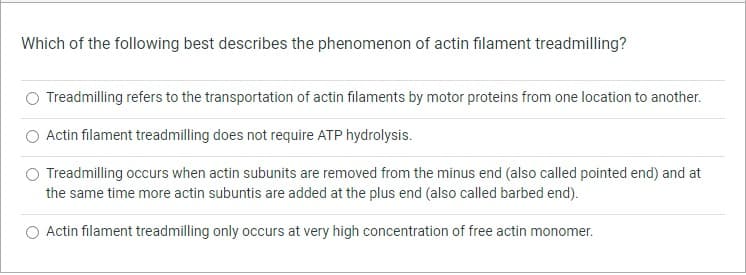 Which of the following best describes the phenomenon of actin filament treadmilling?
Treadmilling refers to the transportation of actin filaments by motor proteins from one location to another.
Actin filament treadmilling does not require ATP hydrolysis.
Treadmilling occurs when actin subunits are removed from the minus end (also called pointed end) and at
the same time more actin subuntis are added at the plus end (also called barbed end).
Actin filament treadmilling only occurs at very high concentration of free actin monomer.