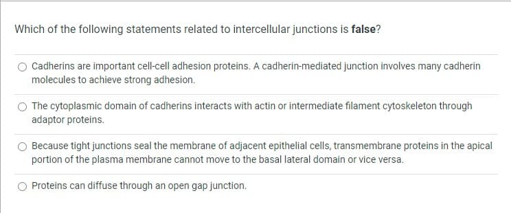 Which of the following statements related to intercellular junctions is false?
Cadherins are important cell-cell adhesion proteins. A cadherin-mediated junction involves many cadherin
molecules to achieve strong adhesion.
The cytoplasmic domain of cadherins interacts with actin or intermediate filament cytoskeleton through
adaptor proteins.
Because tight junctions seal the membrane of adjacent epithelial cells, transmembrane proteins in the apical
portion of the plasma membrane cannot move to the basal lateral domain or vice versa.
Proteins can diffuse through an open gap junction.
