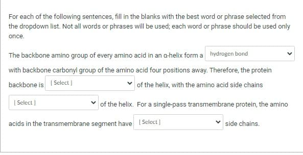 For each of the following sentences, fill in the blanks with the best word or phrase selected from
the dropdown list. Not all words or phrases will be used; each word or phrase should be used only
once.
The backbone amino group of every amino acid in an a-helix form a hydrogen bond
with backbone carbonyl group of the amino acid four positions away. Therefore, the protein
backbone is [Select]
of the helix, with the amino acid side chains
[Select]
of the helix. For a single-pass transmembrane protein, the amino
acids in the transmembrane segment have [Select]
✓side chains.
