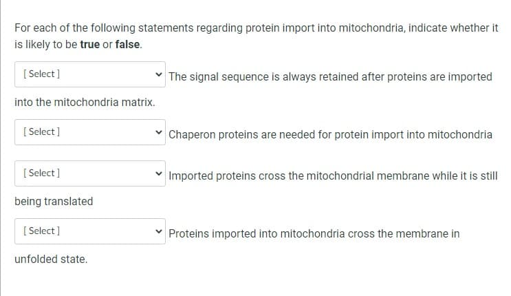 For each of the following statements regarding protein import into mitochondria, indicate whether it
is likely to be true or false.
[Select]
into the mitochondria matrix.
[Select]
[Select]
being translated
[Select]
unfolded state.
The signal sequence is always retained after proteins are imported
Chaperon proteins are needed for protein import into mitochondria
✓ Imported proteins cross the mitochondrial membrane while it is still
Proteins imported into mitochondria cross the membrane in