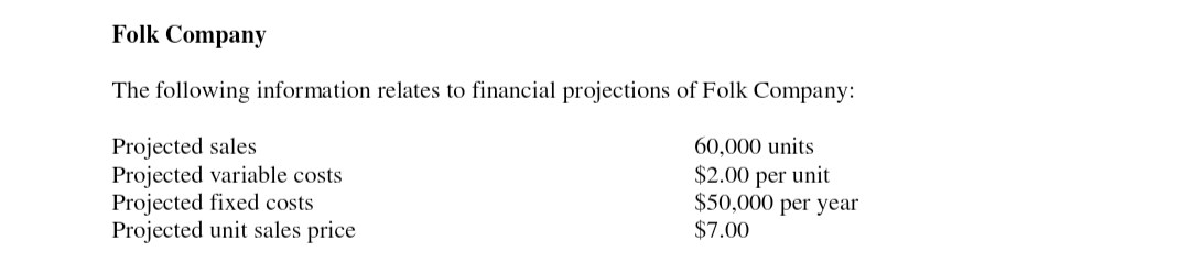 Folk Company
The following information relates to financial projections of Folk Company:
Projected sales
60,000 units.
Projected variable costs
Projected fixed costs
$2.00 per unit
$50,000 per year
$7.00
Projected unit sales price