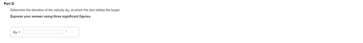 Part D
Determine the direction of the velocity OB at which the dart strikes the target.
Express your answer using three significant figures.
OB =
