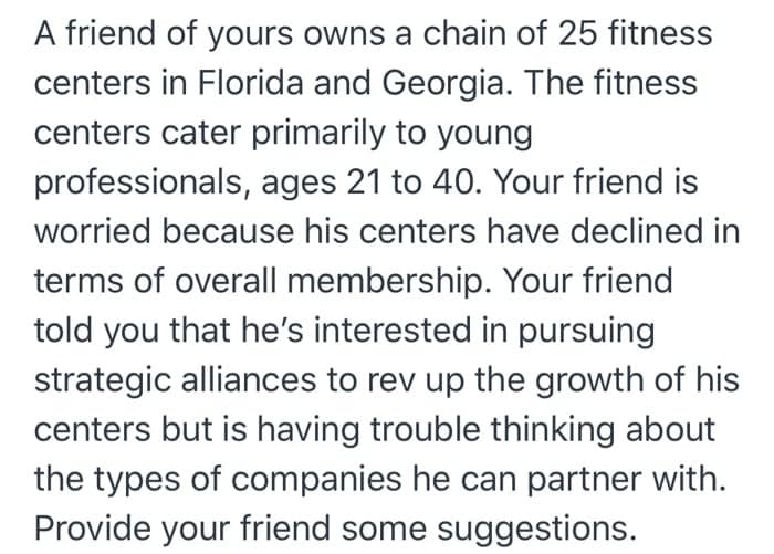 A friend of yours owns a chain of 25 fitness
centers in Florida and Georgia. The fitness
centers cater primarily to young
professionals, ages 21 to 40. Your friend is
worried because his centers have declined in
terms of overall membership. Your friend
told you that he's interested in pursuing
strategic alliances to rev up the growth of his
centers but is having trouble thinking about
the types of companies he can partner with.
Provide your friend some suggestions.
