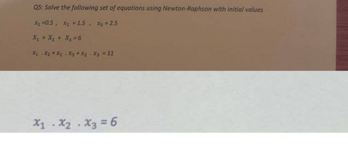 Q5: Solve the following set of equations using Newton-Raphson with initial values
x₁ = 0.5, x₂ = 1.5, X3 = 2.5
X₁ + X₂ + X₂ = 6
X1 X2 + X1 X3 + X2 X3 = 11
X₁ X₂ X3 = 6