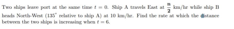 Two ships leave port at the same time t = 0. Ship A travels East at
km/hr while ship B
2
heads North-West (135° relative to ship A) at 10 km/hr. Find the rate at which the distance
between the two ships is increasing when t = 6.
%3D
