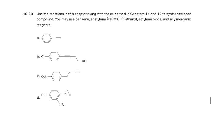 16.69
Use the reactions in this chapter along with those learned in Chapters 11 and 12 to synthesize each
compaund. You may use benzene, acetylene (HC=CH), ethanol, ethylene oxide, and any inorganic
reagents.
a.
b. CI
он
C ON
d.
NO2
