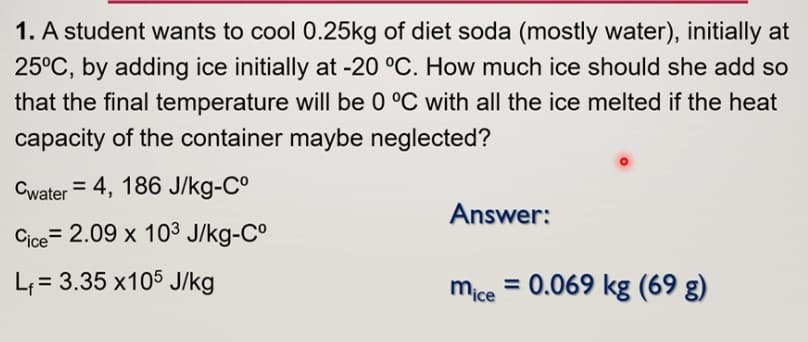 1. A student wants to cool 0.25kg of diet soda (mostly water), initially at
25°C, by adding ice initially at -20 °C. How much ice should she add so
that the final temperature will be 0 °C with all the ice melted if the heat
capacity of the container maybe neglected?
Cwater = 4, 186 J/kg-Cº
Answer:
Cice=2.09 x 103 J/kg-Cº
L₁= 3.35 x105 J/kg
mice = 0.069 kg (69 g)