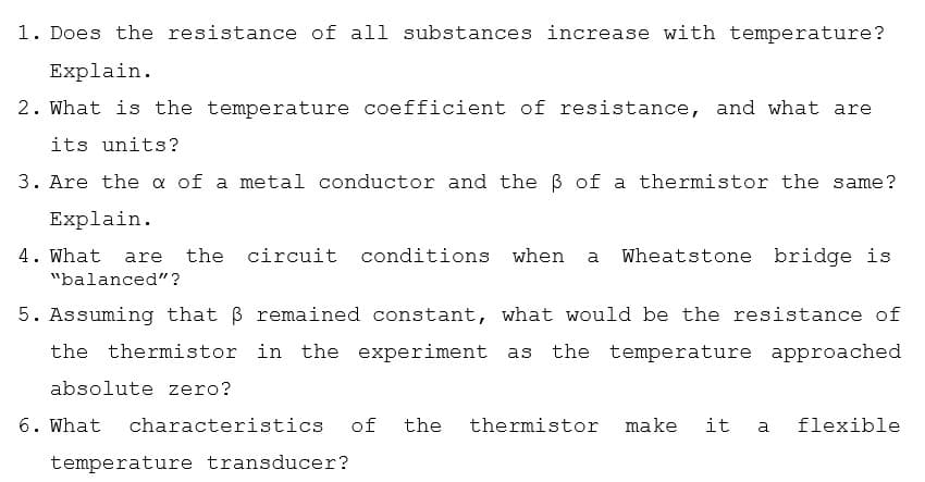 1. Does the resistance of all substances increase with temperature?
Explain.
2. What is the temperature coefficient of resistance, and what are
its units?
3. Are the a of a metal conductor and the B of a thermistor the same?
Explain.
4. What
the circuit conditions when
Wheatstone bridge is
are
a
"balanced"?
5. Assuming that B remained constant, what would be the resistance of
the thermistor in the experiment as the temperature approached
absolute zero?
6. What
characteristics
of
the
thermistor
make
it
flexible
a
temperature transducer?
