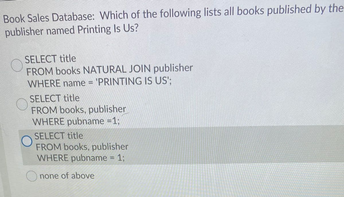 Book Sales Database: Which of the following lists all books published by the
publisher named Printing Is Us?
SELECT title
FROM books NATURAL JOIN publisher
WHERE name = 'PRINTING IS US';
SELECT title
FROM books, publisher
WHERE pubname =1;
SELECT title
FROM books, publisher
WHERE pubname = 1;
none of above
