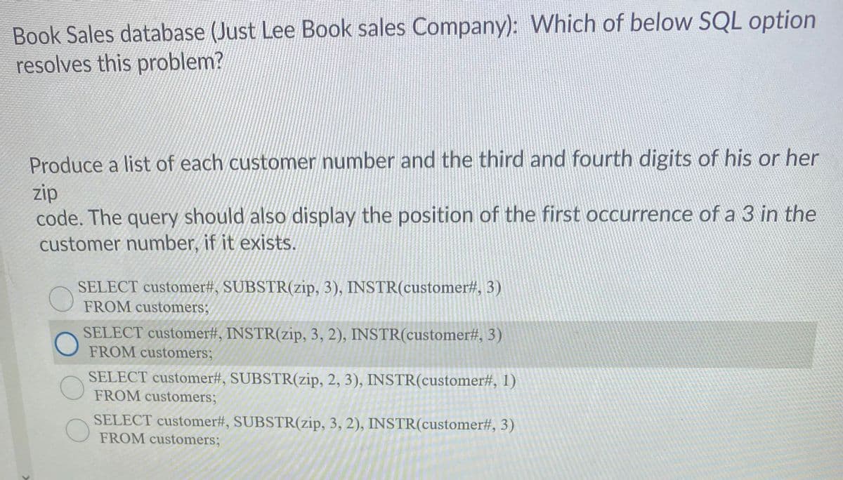 Book Sales database (Just Lee Book sales Company): Which of below SQL option
resolves this problem?
Produce a list of each customer number and the third and fourth digits of his or her
zip
code. The query should also display the position of the first occurrence of a 3 in the
customer number, if it exists.
SELECT customer#, SUBSTR(zip, 3), INSTR(customer#, 3)
FROM customers;
SELECT customer#, INSTR(zip, 3, 2), INSTR(customer#, 3)
FROM customers;
SELECT customer#, SUBSTR(zip, 2, 3), INSTR(customer#, 1)
FROM customers;
SELECT customer#, SUBSTR(zip, 3, 2), INSTR(customer#, 3)
FROM customers;
