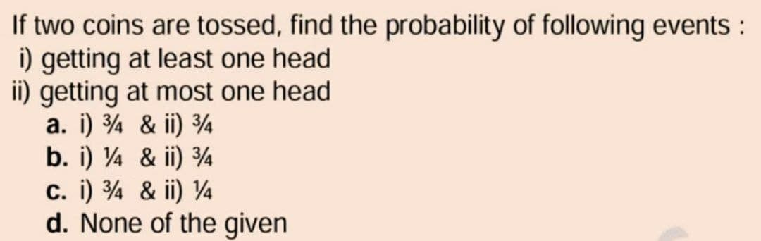 If two coins are tossed, find the probability of following events:
i) getting at least one head
ii) getting at most one head
a. i) ¾ & ii) ¾
b. i) ¼ & ii) ¾
C. i) ¾ & ii) ¼
d. None of the given
