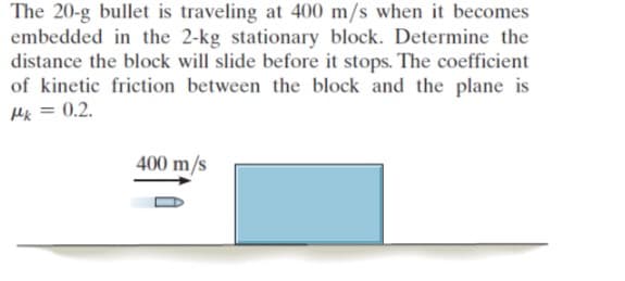 The 20-g bullet is traveling at 400 m/s when it becomes
embedded in the 2-kg stationary block. Determine the
distance the block will slide before it stops. The coefficient
of kinetic friction between the block and the plane is
Hk = 0.2.
400 m/s
