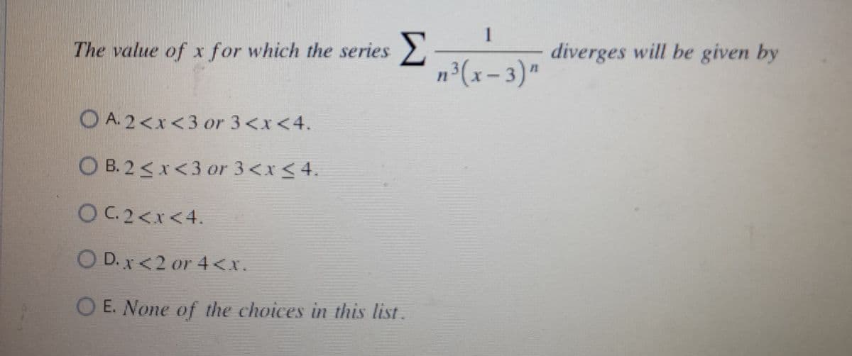 The value of x for which the series
OA. 2<x<3 or 3<x<4.
OB. 2<x<3 or 3<x< 4.
OC. 2<x<4.
O D. x <2 or 4<x.
O E. None of the choices in this list .
n³ (x-3)"
diverges will be given by
