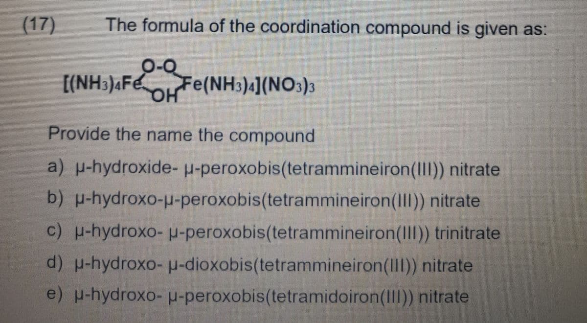 (17)
The formula of the coordination compound is given as:
[(NH3)4Fe.
Fe(NH3)4](NO3)3
Provide the name the compound
a) p-hydroxide- u-peroxobis(tetrammineiron(III)) nitrate
b) p-hydroxo-u-peroxobis(tetrammineiron(III)) nitrate
c) -hydroxo- p-peroxobis(tetrammineiron(III)) trinitrate
d) p-hydroxo- u-dioxobis(tetrammineiron(IIl)) nitrate
e)hydroxo- H-peroxobis(tetramidoiron(III)) nitrate
