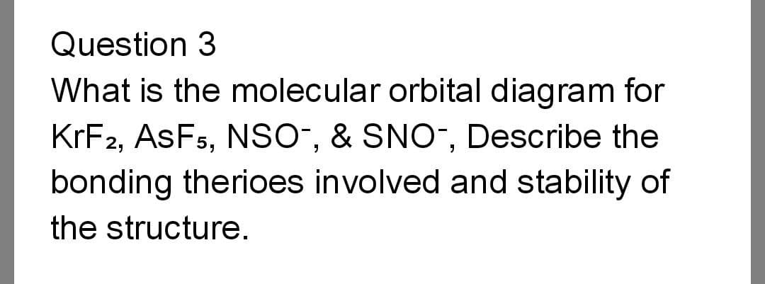 Question 3
What is the molecular orbital diagram for
KrF2, ASF5, NSO-, & SNO-, Describe the
bonding therioes involved and stability of
the structure.