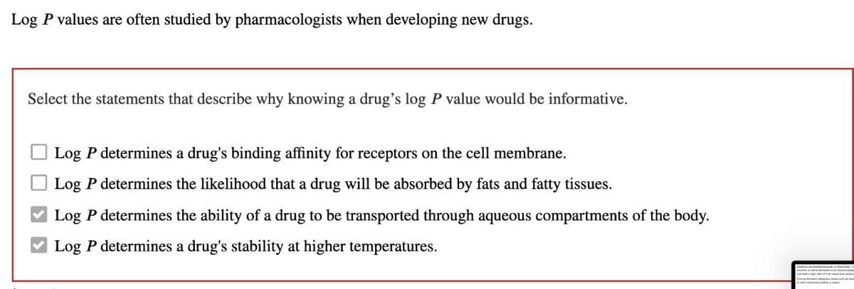 Log P values are often studied by pharmacologists when developing new drugs.
Select the statements that describe why knowing a drug's log P value would be informative.
Log P determines a drug's binding affinity for receptors on the cell membrane.
Log P determines the likelihood that a drug will be absorbed by fats and fatty tissues.
Log P determines the ability of a drug to be transported through aqueous compartments of the body.
Log P determines a drug's stability at higher temperatures.