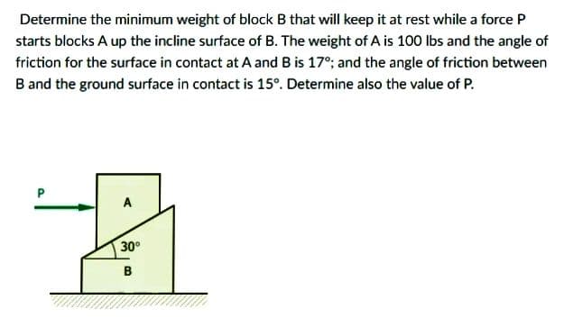 Determine the minimum weight of block B that will keep it at rest while a force P
starts blocks A up the incline surface of B. The weight of A is 100 Ibs and the angle of
friction for the surface in contact at A and B is 17°; and the angle of friction between
B and the ground surface in contact is 15°. Determine also the value of P.
A
30°
в
