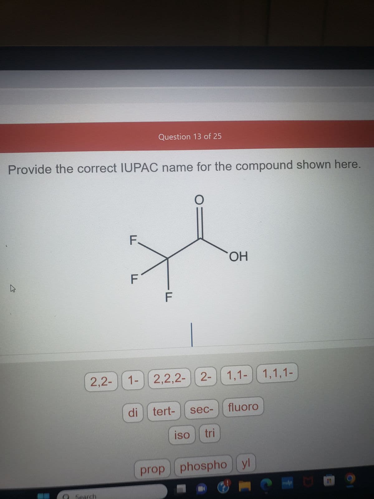L
Provide the correct IUPAC name for the compound shown here.
F
Search
2,2- 1-
Question 13 of 25
2-
1- 2,2,2- 2-
di
LL
tert-
sec-
iso
tri
ОН
1,1-1,1,1-
fluoro
prop phospho yl
S
U