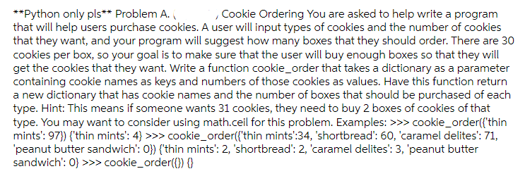 **Python only pls** Problem A.
that will help users purchase cookies. A user will input types of cookies and the number of cookies
that they want, and your program will suggest how many boxes that they should order. There are 30
cookies per box, so your goal is to make sure that the user will buy enough boxes so that they will
get the cookies that they want. Write a function cookie_order that takes a dictionary as a parameter
containing cookie names as keys and numbers of those cookies as values. Have this function return
a new dictionary that has cookie names and the number of boxes that should be purchased of each
type. Hint: This means if someone wants 31 cookies, they need to buy 2 boxes of cookies of that
type. You may want to consider using math.ceil for this problem. Examples: >>> cookie_order({'thin
mints': 97}) {'thin mints': 4} >>> cookie_order({'thin mints':34, 'shortbread': 60, 'caramel delites': 71,
'peanut butter sandwich': 0}) {'thin mints': 2, 'shortbread': 2, 'caramel delites': 3, 'peanut butter
sandwich': 0} >>> cookie_order({}) {}
, Cookie Ordering You are asked to help write a program
