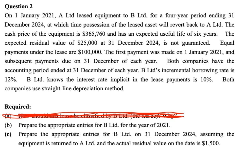 Question 2
On 1 January 2021, A Ltd leased equipment to B Ltd. for a four-year period ending 31
December 2024, at which time possession of the leased asset will revert back to A Ltd. The
cash price of the equipment is $365,760 and has an expected useful life of six years. The
expected residual value of $25,000 at 31 December 2024, is not guaranteed. Equal
payments under the lease are $100,000. The first payment was made on 1 January 2021, and
subsequent payments due on 31 December of each year. Both companies have the
accounting period ended at 31 December of each year. B Ltd's incremental borrowing rate is
12%. B Ltd. knows the interest rate implicit in the lease payments is 10%.
companies use straight-line depreciation method.
Required:
(b) Prepare the appropriate entries for B Ltd. for the year of 2021.
Both
(c) Prepare the appropriate entries for B Ltd. on 31 December 2024, assuming the
equipment is returned to A Ltd. and the actual residual value on the date is $1,500.
