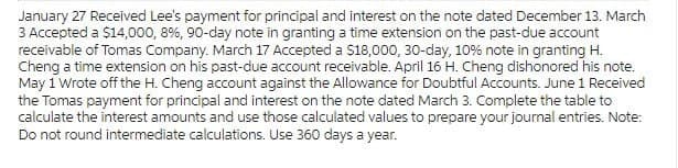 January 27 Received Lee's payment for principal and interest on the note dated December 13. March
3 Accepted a $14,000, 8%, 90-day note in granting a time extension on the past-due account
receivable of Tomas Company. March 17 Accepted a $18,000, 30-day, 10% note in granting H.
Cheng a time extension on his past-due account receivable. April 16 H. Cheng dishonored his note.
May 1 Wrote off the H. Cheng account against the Allowance for Doubtful Accounts. June 1 Received
the Tomas payment for principal and interest on the note dated March 3. Complete the table to
calculate the interest amounts and use those calculated values to prepare your journal entries. Note:
Do not round intermediate calculations. Use 360 days a year.
