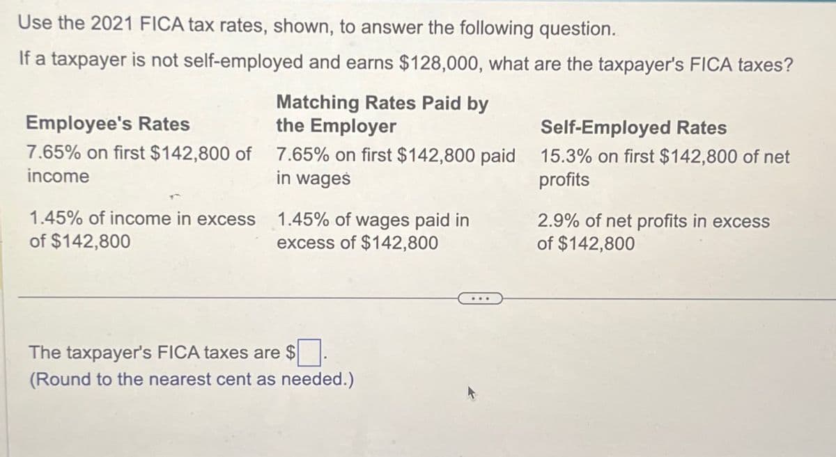 Use the 2021 FICA tax rates, shown, to answer the following question.
If a taxpayer is not self-employed and earns $128,000, what are the taxpayer's FICA taxes?
Employee's Rates
Matching Rates Paid by
the Employer
Self-Employed Rates
7.65% on first $142,800 of 7.65% on first $142,800 paid 15.3% on first $142,800 of net
income
profits
in wages
1.45% of income in excess
of $142,800
1.45% of wages paid in
excess of $142,800
2.9% of net profits in excess
of $142,800
The taxpayer's FICA taxes are $
(Round to the nearest cent as needed.)