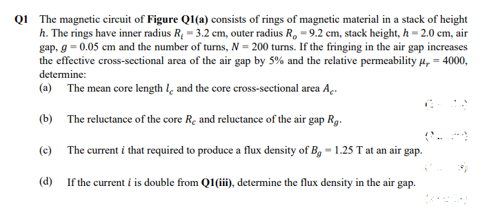Q1 The magnetic circuit of Figure Q1(a) consists of rings of magnetic material in a stack of height
h. The rings have inner radius R; = 3.2 cm, outer radius R, = 9.2 cm, stack height, h = 2.0 cm, air
gap, g = 0.05 cm and the number of turns, N = 200 turns. If the fringing in the air gap increases
the effective cross-sectional area of the air gap by 5% and the relative permeability µ, = 4000,
determine:
(a) The mean core length l, and the core cross-sectional area A.
(b) The reluctance of the core Rc and reluctance of the air gap Rg.
(c) The current i that required to produce a flux density of Bg = 1.25 T at an air gap.
(d)
If the current i is double from Q1(iii), determine the flux density in the air gap.
