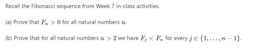 Recall the Fibonacci sequence from Week 7 in-class activities.
(a) Prove that F > 0 for all natural numbers n.
(b) Prove that for all natural numbers n > 2 we have F; <Fn for every j = {1,...,n - 1}.