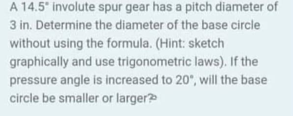 A 14.5° involute spur gear has a pitch diameter of
3 in. Determine the diameter of the base circle
without using the formula. (Hint: sketch
graphically and use trigonometric laws). If the
pressure angle is increased to 20°, will the base
circle be smaller or larger?
