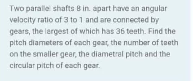 Two parallel shafts 8 in. apart have an angular
velocity ratio of 3 to 1 and are connected by
gears, the largest of which has 36 teeth. Find the
pitch diameters of each gear, the number of teeth
on the smaller gear, the diametral pitch and the
circular pitch of each gear.

