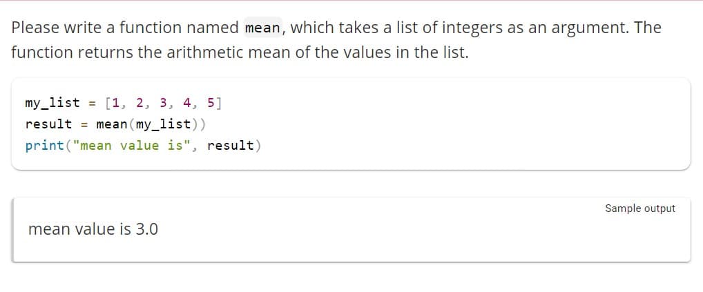 Please write a function named mean, which takes a list of integers as an argument. The
function returns the arithmetic mean of the values in the list.
my_list = [1, 2, 3, 4, 5]
result = mean (my_list))
print("mean value is", result)
mean value is 3.0
Sample output
