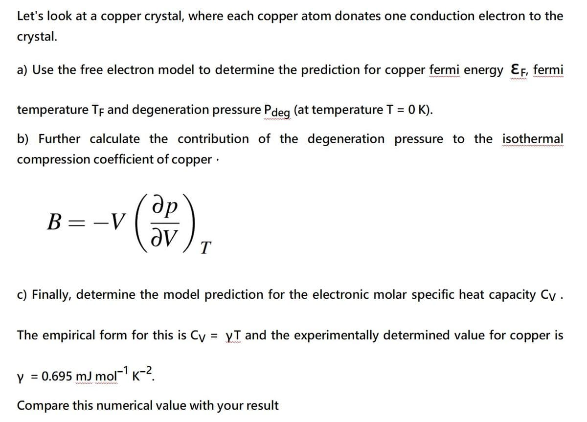 Let's look at a copper crystal, where each copper atom donates one conduction electron to the
crystal.
a) Use the free electron model to determine the prediction for copper fermi energy EF, fermi
temperature TF and degeneration pressure Pdeg (at temperature T = 0 K).
b) Further calculate the contribution of the degeneration pressure to the isothermal
compression coefficient of copper.
B
=
-V
др
(SP)
T
c) Finally, determine the model prediction for the electronic molar specific heat capacity Cy .
The empirical form for this is Cy = yT and the experimentally determined value for copper is
Y = 0.695 mJ mol-¹ k-².
=
Compare this numerical value with your result