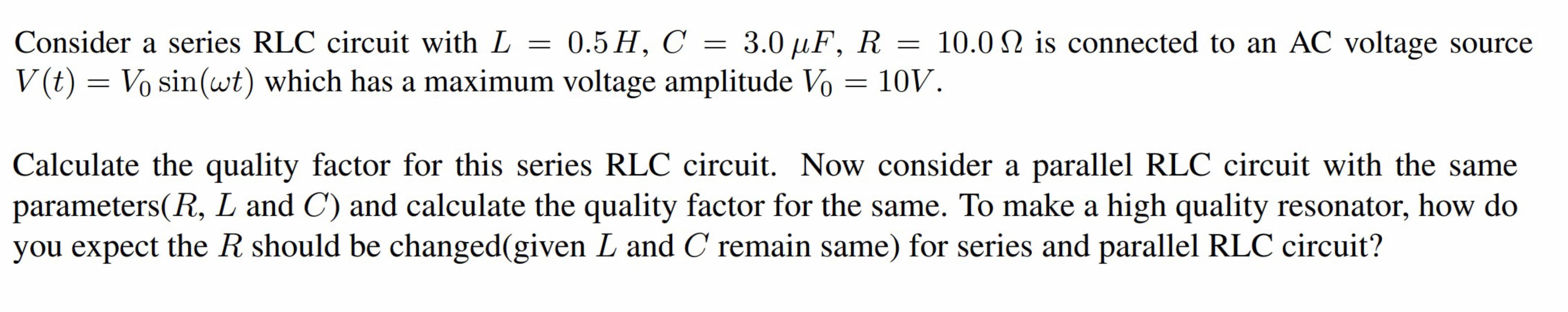 Consider a series RLC circuit with L
-
0.5 H, C = 3.0 µF, R = 10.0 is connected to an AC voltage source
V(t) = Vo sin(wt) which has a maximum voltage amplitude Vo = 10V.
=
Calculate the quality factor for this series RLC circuit. Now consider a parallel RLC circuit with the same
parameters(R, L and C) and calculate the quality factor for the same. To make a high quality resonator, how do
you expect the R should be changed(given L and C remain same) for series and parallel RLC circuit?